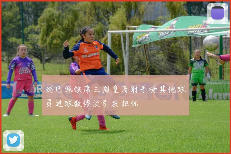 姆巴佩缺席三周皇马射手榜其他球员进球数惨淡引发担忧