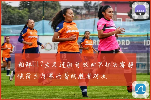 朝鲜U17女足连胜晋级世界杯决赛静候荷兰与墨西哥的胜者对决