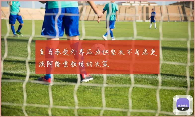 皇马承受外界压力但坚决不考虑更换阿隆索教练的决策