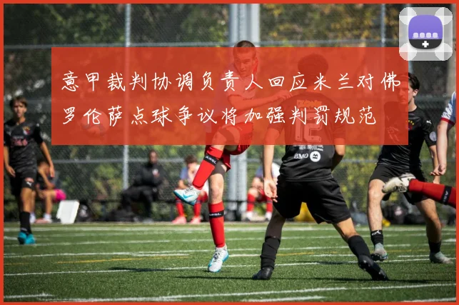 意甲裁判协调负责人回应米兰对佛罗伦萨点球争议将加强判罚规范