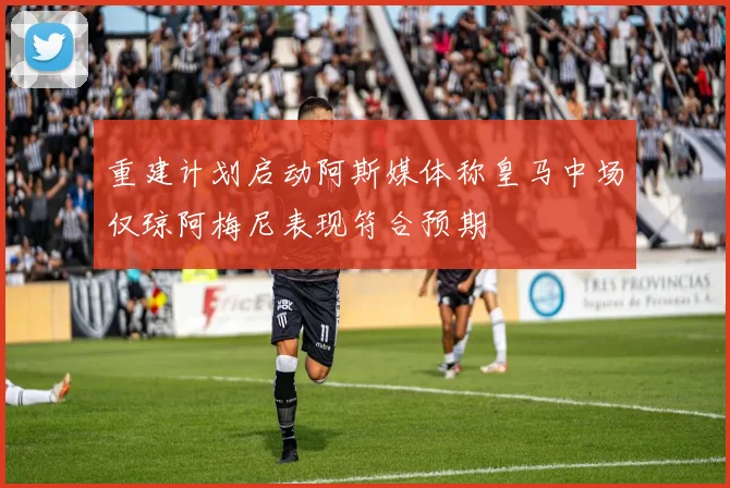 重建计划启动阿斯媒体称皇马中场仅琼阿梅尼表现符合预期