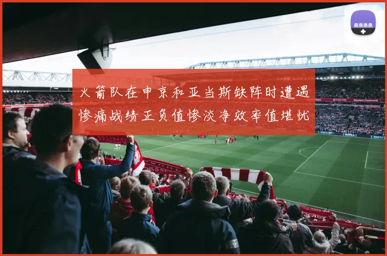 火箭队在申京和亚当斯缺阵时遭遇惨痛战绩正负值惨淡净效率值堪忧
