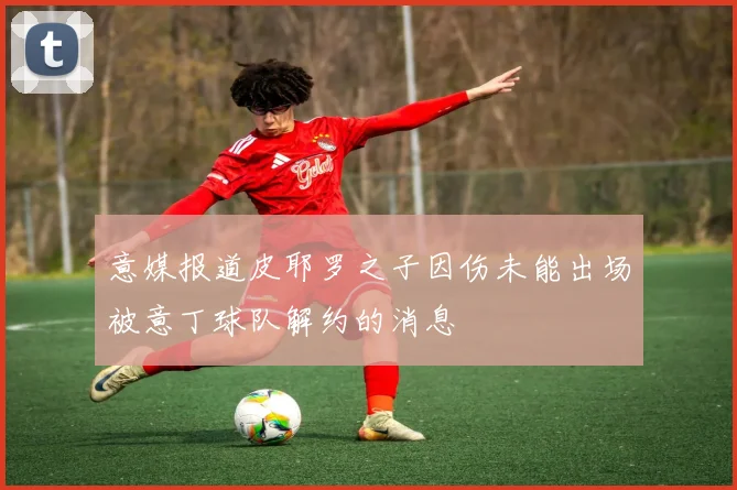 意媒报道皮耶罗之子因伤未能出场被意丁球队解约的消息