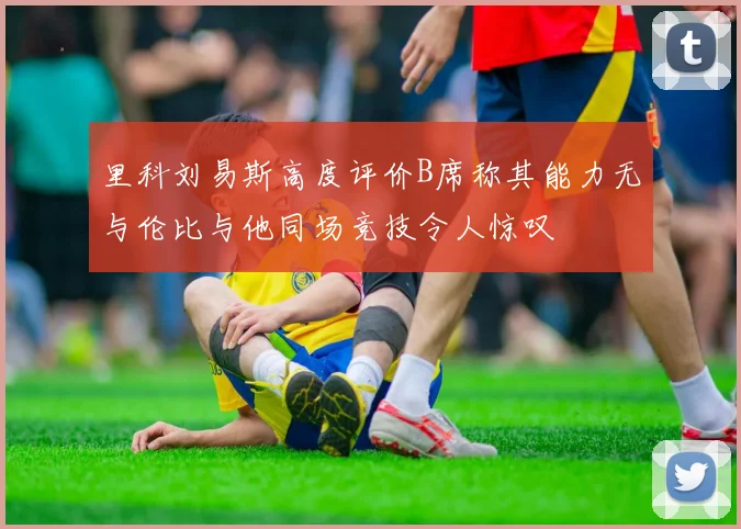 里科刘易斯高度评价B席称其能力无与伦比与他同场竞技令人惊叹