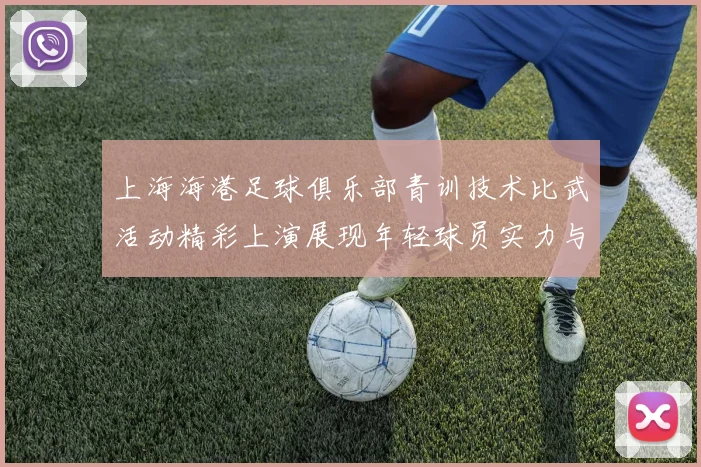 上海海港足球俱乐部青训技术比武活动精彩上演展现年轻球员实力与潜力