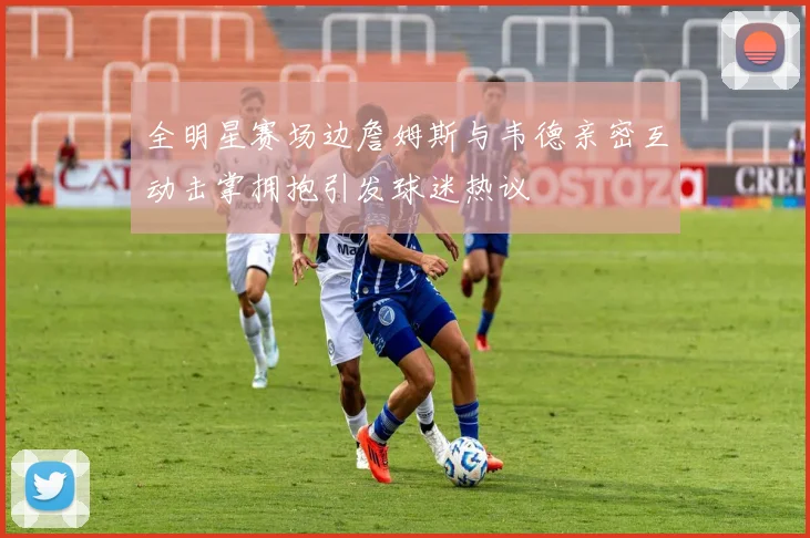 全明星赛场边詹姆斯与韦德亲密互动击掌拥抱引发球迷热议