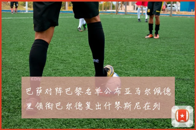 巴萨对阵巴黎名单公布亚马尔佩德里领衔巴尔德复出什琴斯尼在列