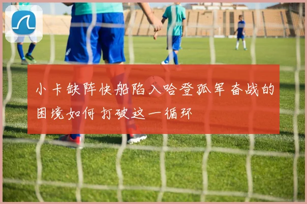 小卡缺阵快船陷入哈登孤军奋战的困境如何打破这一循环
