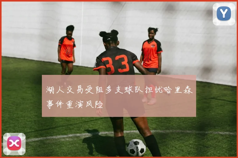 湖人交易受阻多支球队担忧哈里森事件重演风险