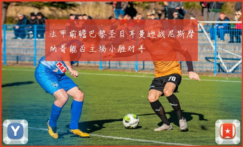 法甲前瞻巴黎圣日耳曼迎战尼斯摩纳哥能否主场小胜对手