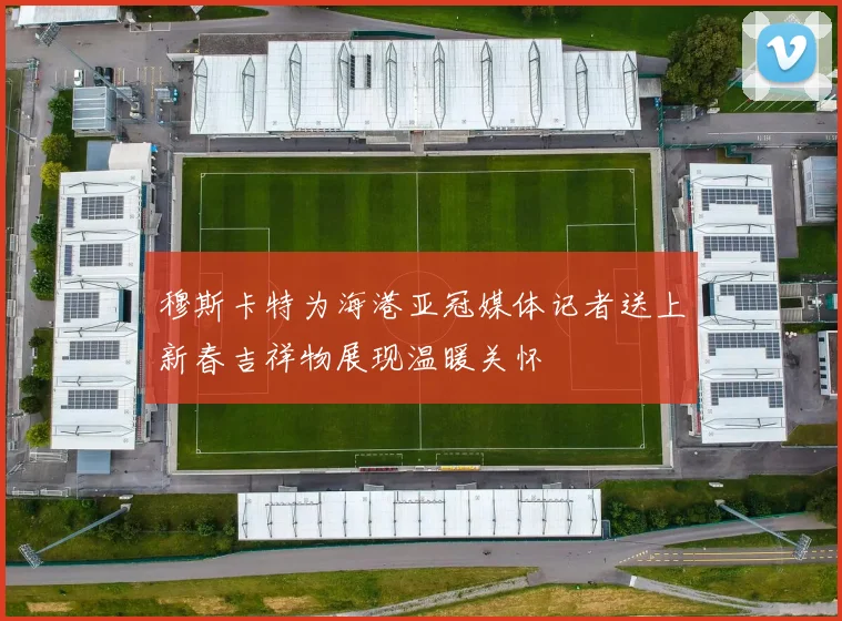 穆斯卡特为海港亚冠媒体记者送上新春吉祥物展现温暖关怀