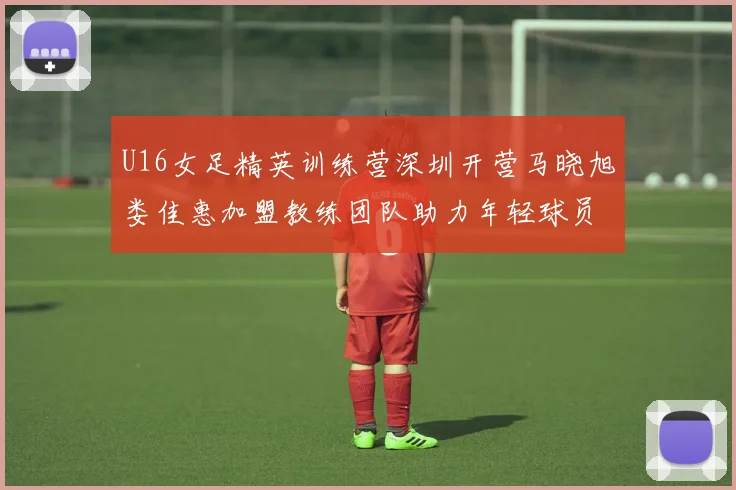 U16女足精英训练营深圳开营马晓旭娄佳惠加盟教练团队助力年轻球员成长