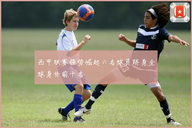西甲联赛强势崛起六名球员跻身全球身价前十名