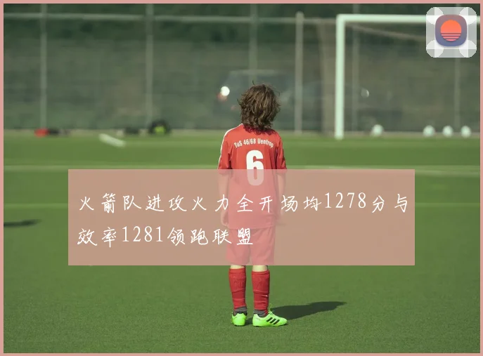 火箭队进攻火力全开场均1278分与效率1281领跑联盟