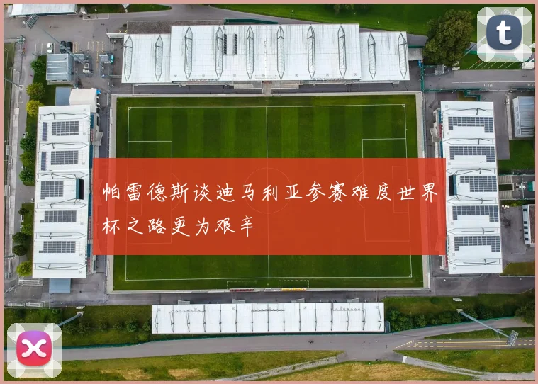 帕雷德斯谈迪马利亚参赛难度世界杯之路更为艰辛