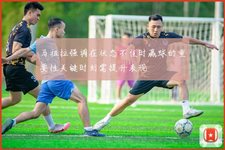 马祖拉强调在状态不佳时赢球的重要性关键时刻需提升表现