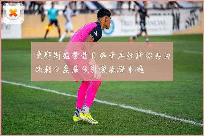 莫耶斯盛赞昔日弟子库杜斯称其为热刺今夏最佳引援表现卓越